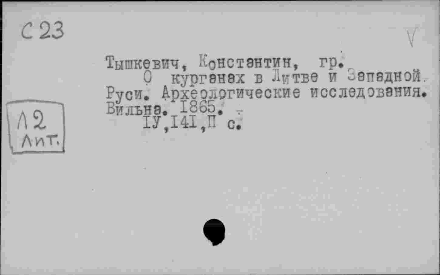 ﻿С 23
Тышкевич, Константин, гр.г
О курганах в Литве и западной. Руси. Археологические исследования. Бильна. 1865. _
ІУ,І4І,П с.